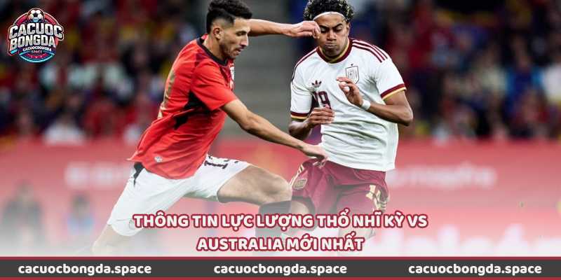 Thông tin lực lượng Thổ Nhĩ Kỳ vs Australia mới nhất